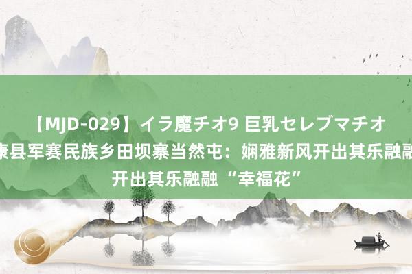 【MJD-029】イラ魔チオ9 巨乳セレブマチオ ユリア 镇康县军赛民族乡田坝寨当然屯：娴雅新风开出其乐融融 “幸福花”