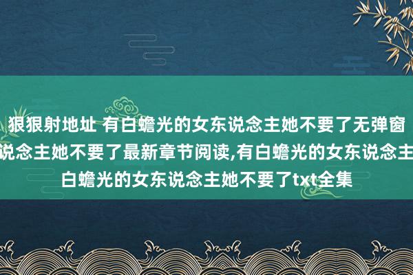 狠狠射地址 有白蟾光的女东说念主她不要了无弹窗，有白蟾光的女东说念主她不要了最新章节阅读，有白蟾光的女东说念主她不要了txt全集