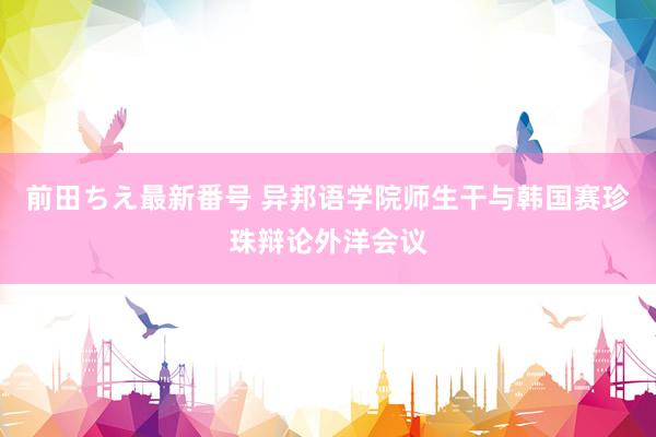 前田ちえ最新番号 异邦语学院师生干与韩国赛珍珠辩论外洋会议