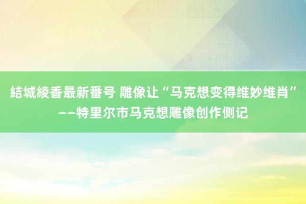 結城綾香最新番号 雕像让“马克想变得维妙维肖”——特里尔市马克想雕像创作侧记