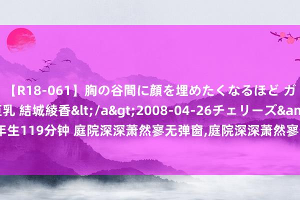 【R18-061】胸の谷間に顔を埋めたくなるほど ガマンの出来ない巨乳 結城綾香</a>2008-04-26チェリーズ&$平成2年生119分钟 庭院深深萧然寥无弹窗，庭院深深萧然寥最新章节阅读，庭院深深萧然寥txt全集