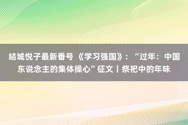 結城悦子最新番号 《学习强国》：“过年：中国东说念主的集体操心”征文丨祭祀中的年味