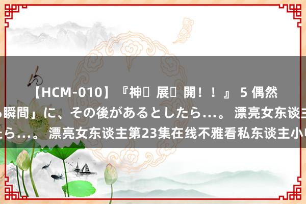 【HCM-010】『神・展・開！！』 5 偶然見かけた「目が奪われる瞬間」に、その後があるとしたら…。 漂亮女东谈主第23集在线不雅看私东谈主小电影