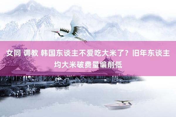 女同 调教 韩国东谈主不爱吃大米了？旧年东谈主均大米破费量编削低