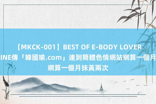 【MKCK-001】BEST OF E-BODY LOVERS 2008 LINE傳「韓國瑜.com」連到簡體色情網站　網算一個月抹黃兩次