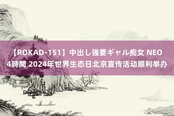 【ROKAD-151】中出し強要ギャル痴女 NEO 4時間 2024年世界生态日北京宣传活动顺利举办