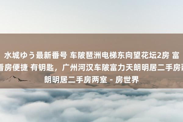 水城ゆう最新番号 车陂琶洲电梯东向望花坛2房 富力天朗明居 看房便捷 有钥匙，广州河汉车陂富力天朗明居二手房两室 - 房世界