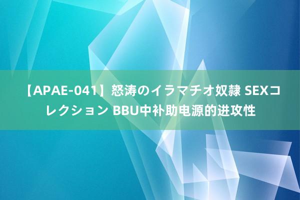 【APAE-041】怒涛のイラマチオ奴隷 SEXコレクション BBU中补助电源的进攻性