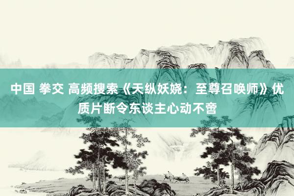 中国 拳交 高频搜索《天纵妖娆：至尊召唤师》优质片断令东谈主心动不啻