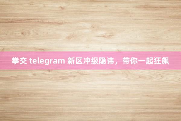 拳交 telegram 新区冲级隐讳，带你一起狂飙