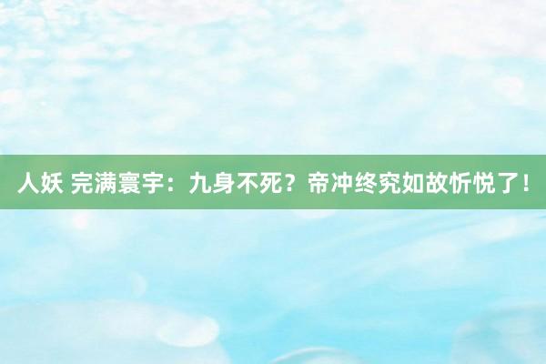 人妖 完满寰宇：九身不死？帝冲终究如故忻悦了！