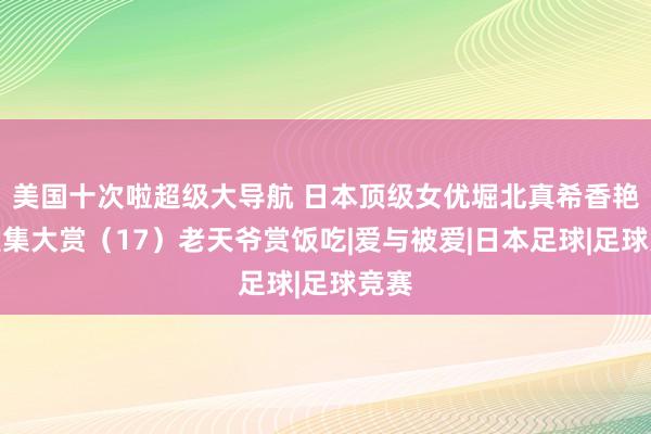 美国十次啦超级大导航 日本顶级女优堀北真希香艳写照集大赏（17）老天爷赏饭吃|爱与被爱|日本足球|足球竞赛