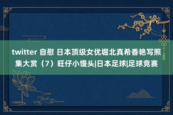 twitter 自慰 日本顶级女优堀北真希香艳写照集大赏（7）旺仔小馒头|日本足球|足球竞赛