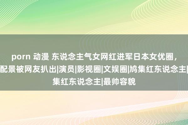 porn 动漫 东说念主气女网红进军日本女优圈，奥秘身份配景被网友扒出|演员|影视圈|文娱圈|鸠集红东说念主|最帅容貌