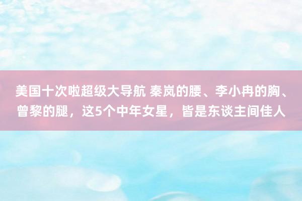 美国十次啦超级大导航 秦岚的腰、李小冉的胸、曾黎的腿，这5个中年女星，皆是东谈主间佳人