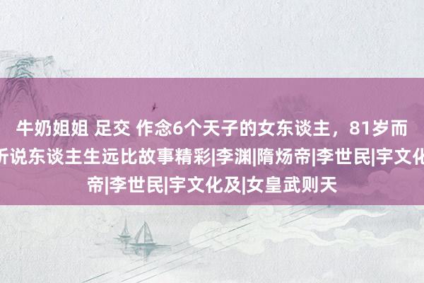 牛奶姐姐 足交 作念6个天子的女东谈主，81岁而终，萧皇后的听说东谈主生远比故事精彩|李渊|隋炀帝|李世民|宇文化及|女皇武则天