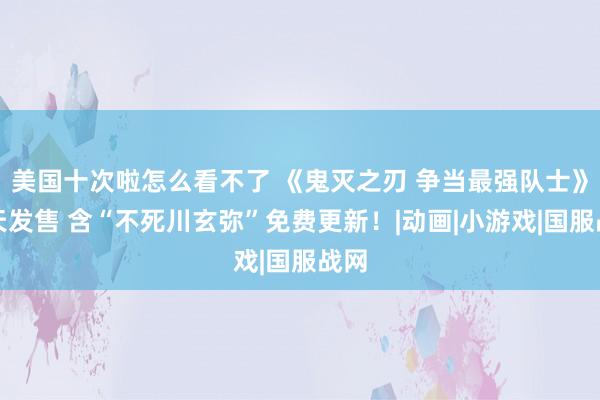 美国十次啦怎么看不了 《鬼灭之刃 争当最强队士》当天发售 含“不死川玄弥”免费更新！|动画|小游戏|国服战网