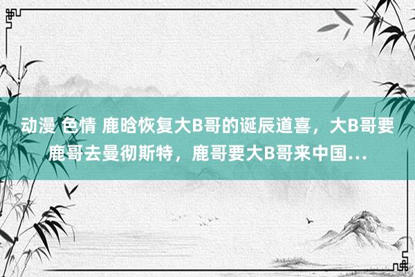 动漫 色情 鹿晗恢复大B哥的诞辰道喜，大B哥要鹿哥去曼彻斯特，鹿哥要大B哥来中国…