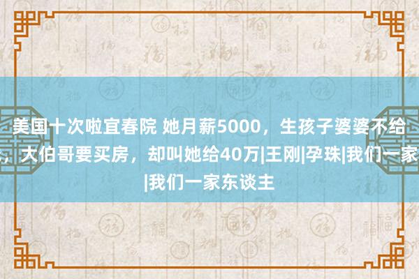 美国十次啦宜春院 她月薪5000，生孩子婆婆不给一分钱，大伯哥要买房，却叫她给40万|王刚|孕珠|我们一家东谈主