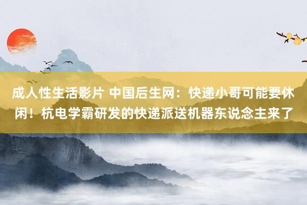 成人性生活影片 中国后生网：快递小哥可能要休闲！杭电学霸研发的快递派送机器东说念主来了