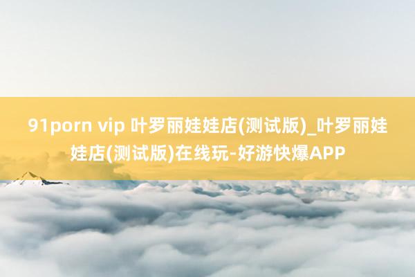 91porn vip 叶罗丽娃娃店(测试版)_叶罗丽娃娃店(测试版)在线玩-好游快爆APP