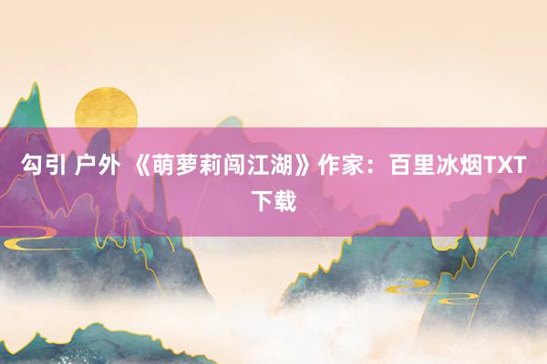 勾引 户外 《萌萝莉闯江湖》作家：百里冰烟TXT下载