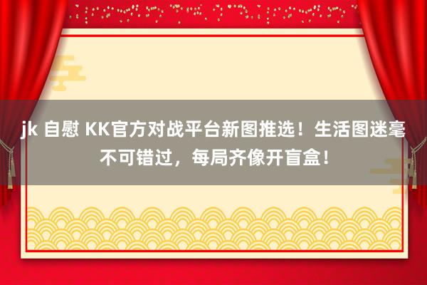 jk 自慰 KK官方对战平台新图推选！生活图迷毫不可错过，每局齐像开盲盒！