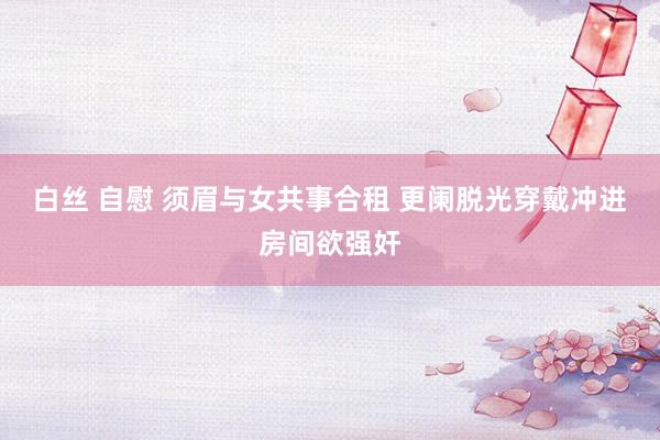 白丝 自慰 须眉与女共事合租 更阑脱光穿戴冲进房间欲强奸