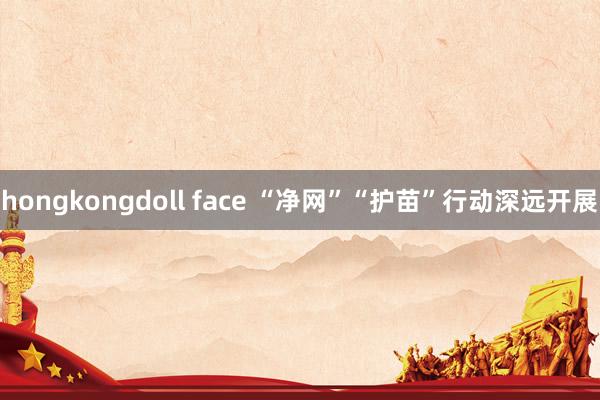 hongkongdoll face “净网”“护苗”行动深远开展