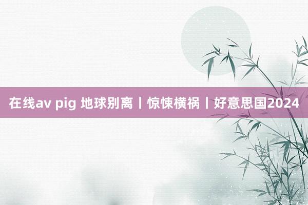 在线av pig 地球别离丨惊悚横祸丨好意思国2024