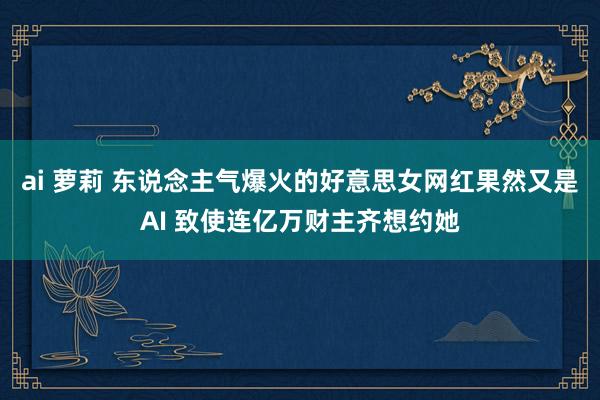 ai 萝莉 东说念主气爆火的好意思女网红果然又是AI 致使连亿万财主齐想约她