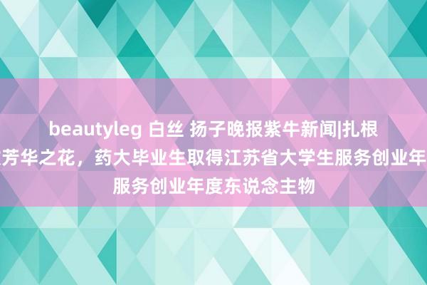 beautyleg 白丝 扬子晚报紫牛新闻|扎根天下屋脊绽放芳华之花，药大毕业生取得江苏省大学生服务创业年度东说念主物