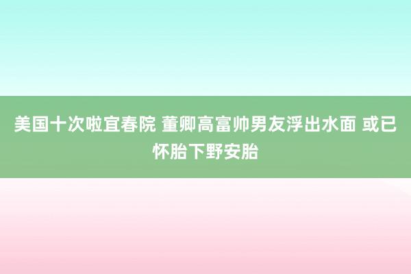 美国十次啦宜春院 董卿高富帅男友浮出水面 或已怀胎下野安胎