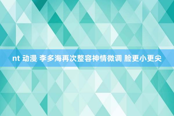 nt 动漫 李多海再次整容神情微调 脸更小更尖