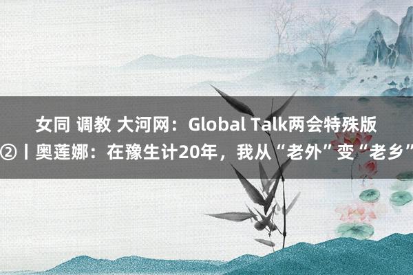 女同 调教 大河网：Global Talk两会特殊版②丨奥莲娜：在豫生计20年，我从“老外”变“老乡”