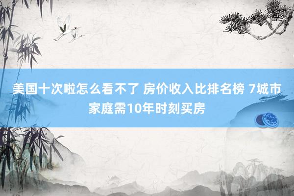 美国十次啦怎么看不了 房价收入比排名榜 7城市家庭需10年时刻买房