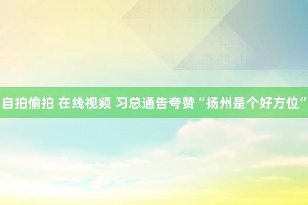 自拍偷拍 在线视频 习总通告夸赞“扬州是个好方位”