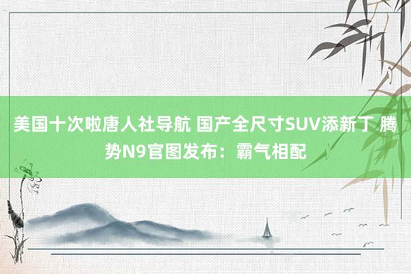 美国十次啦唐人社导航 国产全尺寸SUV添新丁 腾势N9官图发布：霸气相配