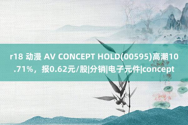 r18 动漫 AV CONCEPT HOLD(00595)高潮10.71%，报0.62元/股|分销|电子元件|concept