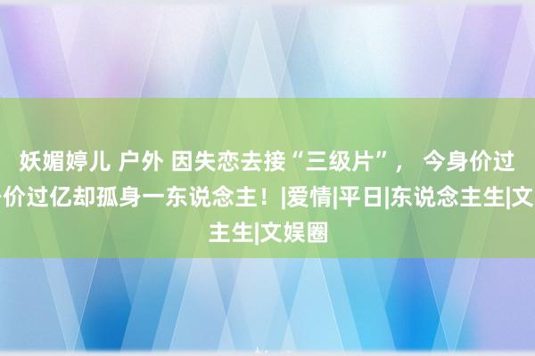 妖媚婷儿 户外 因失恋去接“三级片”， 今身价过亿身价过亿却孤身一东说念主！|爱情|平日|东说念主生|文娱圈