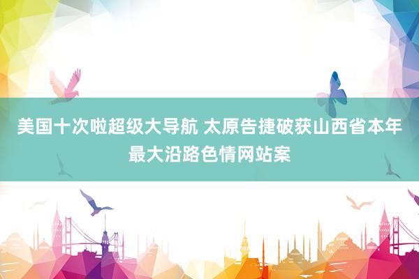 美国十次啦超级大导航 太原告捷破获山西省本年最大沿路色情网站案