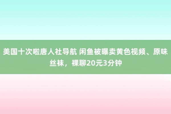 美国十次啦唐人社导航 闲鱼被曝卖黄色视频、原味丝袜，裸聊20元3分钟