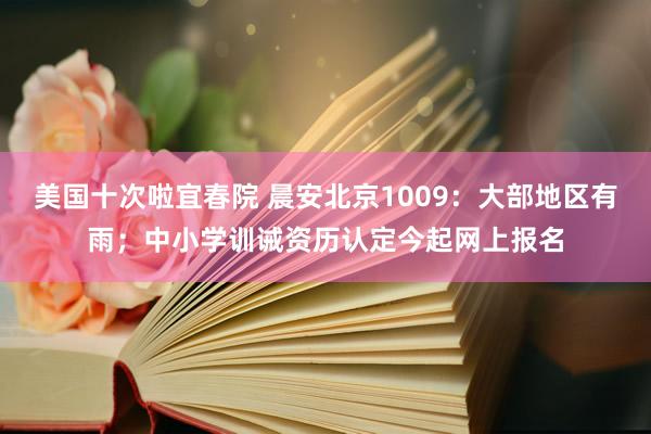 美国十次啦宜春院 晨安北京1009：大部地区有雨；中小学训诫资历认定今起网上报名