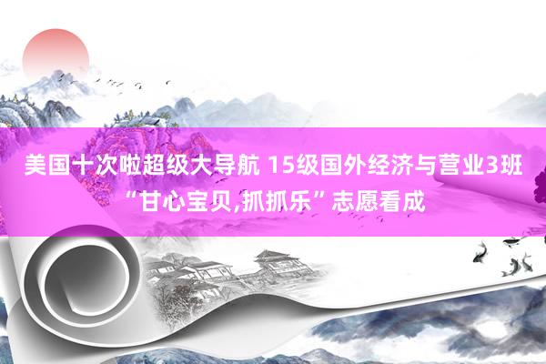 美国十次啦超级大导航 15级国外经济与营业3班“甘心宝贝，抓抓乐”志愿看成