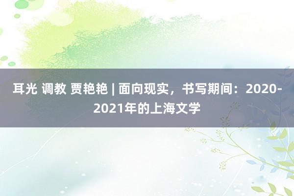 耳光 调教 贾艳艳 | 面向现实，书写期间：2020-2021年的上海文学