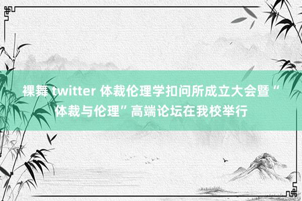 裸舞 twitter 体裁伦理学扣问所成立大会暨“体裁与伦理”高端论坛在我校举行