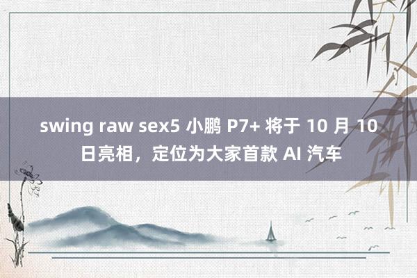 swing raw sex5 小鹏 P7+ 将于 10 月 10 日亮相，定位为大家首款 AI 汽车