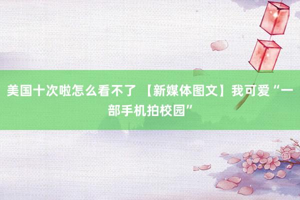 美国十次啦怎么看不了 【新媒体图文】我可爱“一部手机拍校园”