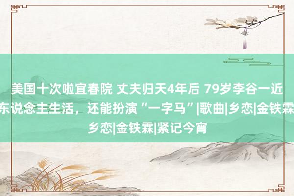 美国十次啦宜春院 丈夫归天4年后 79岁李谷一近况：一个东说念主生活，还能扮演“一字马”|歌曲|乡恋|金铁霖|紧记今宵