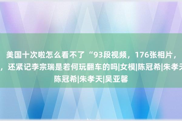 美国十次啦怎么看不了 “93段视频，176张相片，27.5G”，还紧记李宗瑞是若何玩翻车的吗|女模|陈冠希|朱孝天|吴亚馨